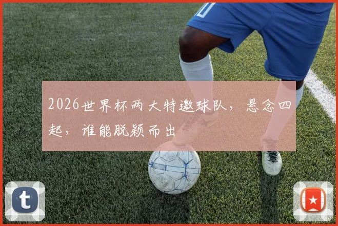 2026世界杯两大特邀球队，悬念四起，谁能脱颖而出