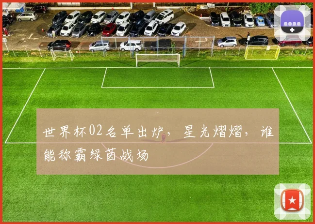世界杯02名单出炉，星光熠熠，谁能称霸绿茵战场