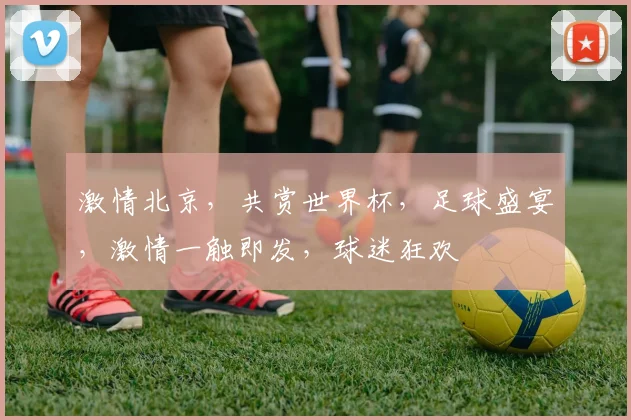激情北京，共赏世界杯，足球盛宴，激情一触即发，球迷狂欢